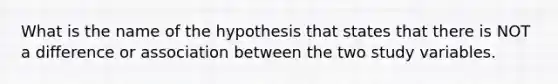 What is the name of the hypothesis that states that there is NOT a difference or association between the two study variables.