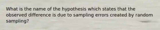 What is the name of the hypothesis which states that the observed difference is due to sampling errors created by random sampling?