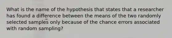 What is the name of the hypothesis that states that a researcher has found a difference between the means of the two randomly selected samples only because of the chance errors associated with random sampling?