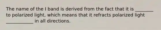 The name of the I band is derived from the fact that it is ________ to polarized light, which means that it refracts polarized light ____________ in all directions.