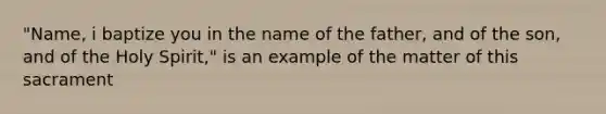 "Name, i baptize you in the name of the father, and of the son, and of the Holy Spirit," is an example of the matter of this sacrament