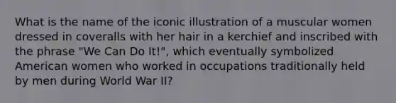 What is the name of the iconic illustration of a muscular women dressed in coveralls with her hair in a kerchief and inscribed with the phrase "We Can Do It!", which eventually symbolized American women who worked in occupations traditionally held by men during World War II?