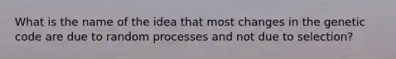 What is the name of the idea that most changes in the genetic code are due to random processes and not due to selection?