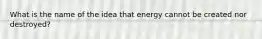 What is the name of the idea that energy cannot be created nor destroyed?