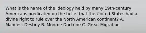 What is the name of the ideology held by many 19th-century Americans predicated on the belief that the United States had a divine right to rule over the North American continent? A. Manifest Destiny B. Monroe Doctrine C. Great Migration