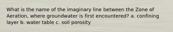 What is the name of the imaginary line between the Zone of Aeration, where groundwater is first encountered? a. confining layer b. water table c. soil porosity