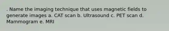 . Name the imaging technique that uses magnetic fields to generate images a. CAT scan b. Ultrasound c. PET scan d. Mammogram e. MRI