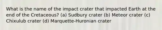 What is the name of the impact crater that impacted Earth at the end of the Cretaceous? (a) Sudbury crater (b) Meteor crater (c) Chixulub crater (d) Marquette-Huronian crater