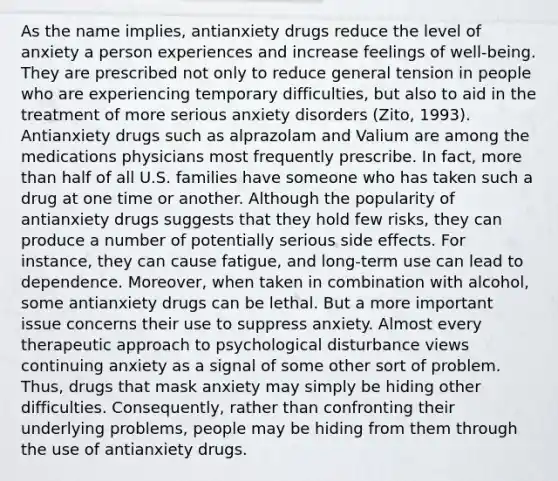 As the name implies, antianxiety drugs reduce the level of anxiety a person experiences and increase feelings of well-being. They are prescribed not only to reduce general tension in people who are experiencing temporary difficulties, but also to aid in the treatment of more serious anxiety disorders (Zito, 1993). Antianxiety drugs such as alprazolam and Valium are among the medications physicians most frequently prescribe. In fact, more than half of all U.S. families have someone who has taken such a drug at one time or another. Although the popularity of antianxiety drugs suggests that they hold few risks, they can produce a number of potentially serious side effects. For instance, they can cause fatigue, and long-term use can lead to dependence. Moreover, when taken in combination with alcohol, some antianxiety drugs can be lethal. But a more important issue concerns their use to suppress anxiety. Almost every therapeutic approach to psychological disturbance views continuing anxiety as a signal of some other sort of problem. Thus, drugs that mask anxiety may simply be hiding other difficulties. Consequently, rather than confronting their underlying problems, people may be hiding from them through the use of antianxiety drugs.