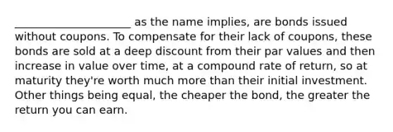 _____________________ as the name implies, are bonds issued without coupons. To compensate for their lack of coupons, these bonds are sold at a deep discount from their par values and then increase in value over time, at a compound rate of return, so at maturity they're worth much more than their initial investment. Other things being equal, the cheaper the bond, the greater the return you can earn.