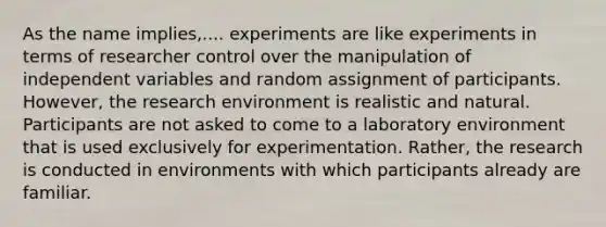 As the name implies,.... experiments are like experiments in terms of researcher control over the manipulation of independent variables and random assignment of participants. However, the research environment is realistic and natural. Participants are not asked to come to a laboratory environment that is used exclusively for experimentation. Rather, the research is conducted in environments with which participants already are familiar.