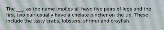 The ___, as the name implies all have five pairs of legs and the first two pair usually have a chelate pincher on the tip. These include the tasty crabs, lobsters, shrimp and crayfish.