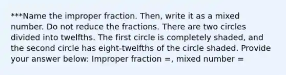 ***Name the improper fraction. Then, write it as a mixed number. Do not reduce the fractions. There are two circles divided into twelfths. The first circle is completely shaded, and the second circle has eight-twelfths of the circle shaded. Provide your answer below: Improper fraction =​, mixed number =