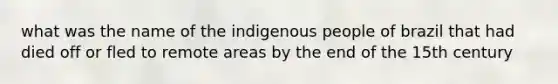 what was the name of the indigenous people of brazil that had died off or fled to remote areas by the end of the 15th century