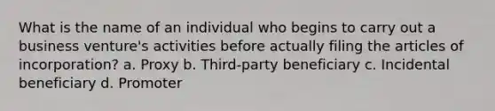 What is the name of an individual who begins to carry out a business venture's activities before actually filing the articles of incorporation? a. Proxy b. Third-party beneficiary c. Incidental beneficiary d. Promoter