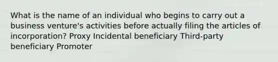 What is the name of an individual who begins to carry out a business venture's activities before actually filing the articles of incorporation? Proxy Incidental beneficiary Third-party beneficiary Promoter