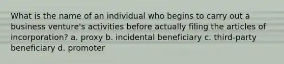 What is the name of an individual who begins to carry out a business venture's activities before actually filing the articles of incorporation? a. proxy b. incidental beneficiary c. third-party beneficiary d. promoter