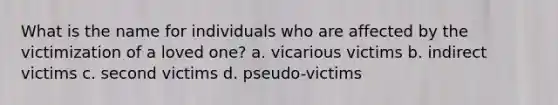 What is the name for individuals who are affected by the victimization of a loved one? a. vicarious victims b. indirect victims c. second victims d. pseudo-victims