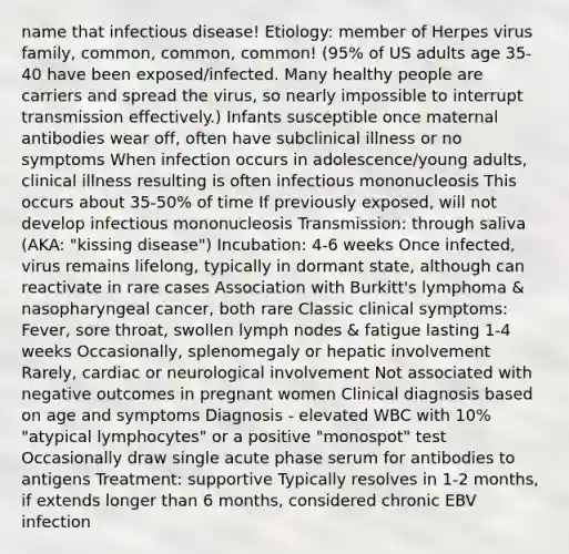 name that infectious disease! Etiology: member of Herpes virus family, common, common, common! (95% of US adults age 35-40 have been exposed/infected. Many healthy people are carriers and spread the virus, so nearly impossible to interrupt transmission effectively.) Infants susceptible once maternal antibodies wear off, often have subclinical illness or no symptoms When infection occurs in adolescence/young adults, clinical illness resulting is often infectious mononucleosis This occurs about 35-50% of time If previously exposed, will not develop infectious mononucleosis Transmission: through saliva (AKA: "kissing disease") Incubation: 4-6 weeks Once infected, virus remains lifelong, typically in dormant state, although can reactivate in rare cases Association with Burkitt's lymphoma & nasopharyngeal cancer, both rare Classic clinical symptoms: Fever, sore throat, swollen lymph nodes & fatigue lasting 1-4 weeks Occasionally, splenomegaly or hepatic involvement Rarely, cardiac or neurological involvement Not associated with negative outcomes in pregnant women Clinical diagnosis based on age and symptoms Diagnosis - elevated WBC with 10% "atypical lymphocytes" or a positive "monospot" test Occasionally draw single acute phase serum for antibodies to antigens Treatment: supportive Typically resolves in 1-2 months, if extends longer than 6 months, considered chronic EBV infection