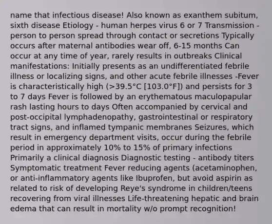 name that infectious disease! Also known as exanthem subitum, sixth disease Etiology - human herpes virus 6 or 7 Transmission - person to person spread through contact or secretions Typically occurs after maternal antibodies wear off, 6-15 months Can occur at any time of year, rarely results in outbreaks Clinical manifestations: Initially presents as an undifferentiated febrile illness or localizing signs, and other acute febrile illnesses -Fever is characteristically high (>39.5°C [103.0°F]) and persists for 3 to 7 days Fever is followed by an erythematous maculopapular rash lasting hours to days Often accompanied by cervical and post-occipital lymphadenopathy, gastrointestinal or respiratory tract signs, and inflamed tympanic membranes Seizures, which result in emergency department visits, occur during the febrile period in approximately 10% to 15% of primary infections Primarily a clinical diagnosis Diagnostic testing - antibody titers Symptomatic treatment Fever reducing agents (acetaminophen, or anti-inflammatory agents like Ibuprofen, but avoid aspirin as related to risk of developing Reye's syndrome in children/teens recovering from viral illnesses Life-threatening hepatic and brain edema that can result in mortality w/o prompt recognition!