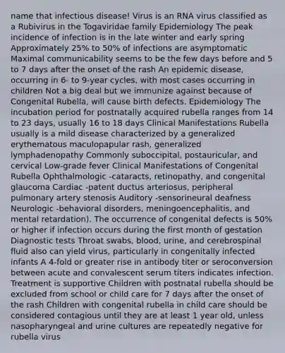 name that infectious disease! Virus is an RNA virus classified as a Rubivirus in the Togaviridae family Epidemiology The peak incidence of infection is in the late winter and early spring Approximately 25% to 50% of infections are asymptomatic Maximal communicability seems to be the few days before and 5 to 7 days after the onset of the rash An epidemic disease, occurring in 6- to 9-year cycles, with most cases occurring in children Not a big deal but we immunize against because of Congenital Rubella, will cause birth defects. Epidemiology The incubation period for postnatally acquired rubella ranges from 14 to 23 days, usually 16 to 18 days Clinical Manifestations Rubella usually is a mild disease characterized by a generalized erythematous maculopapular rash, generalized lymphadenopathy Commonly suboccipital, postauricular, and cervical Low-grade fever Clinical Manifestations of Congenital Rubella Ophthalmologic -cataracts, retinopathy, and congenital glaucoma Cardiac -patent ductus arteriosus, peripheral pulmonary artery stenosis Auditory -sensorineural deafness Neurologic -behavioral disorders, meningoencephalitis, and mental retardation). The occurrence of congenital defects is 50% or higher if infection occurs during the first month of gestation Diagnostic tests Throat swabs, blood, urine, and cerebrospinal fluid also can yield virus, particularly in congenitally infected infants A 4-fold or greater rise in antibody titer or seroconversion between acute and convalescent serum titers indicates infection. Treatment is supportive Children with postnatal rubella should be excluded from school or child care for 7 days after the onset of the rash Children with congenital rubella in child care should be considered contagious until they are at least 1 year old, unless nasopharyngeal and urine cultures are repeatedly negative for rubella virus