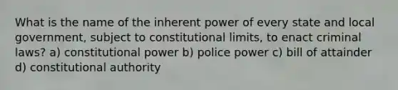 What is the name of the inherent power of every state and local government, subject to constitutional limits, to enact criminal laws? a) constitutional power b) police power c) bill of attainder d) constitutional authority