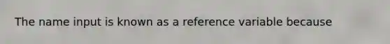 The name input is known as a reference variable because