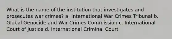 What is the name of the institution that investigates and prosecutes war crimes? a. International War Crimes Tribunal b. Global Genocide and War Crimes Commission c. International Court of Justice d. International Criminal Court