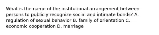 What is the name of the institutional arrangement between persons to publicly recognize social and intimate bonds? A. regulation of sexual behavior B. family of orientation C. economic cooperation D. marriage