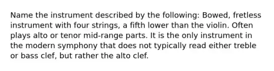 Name the instrument described by the following: Bowed, fretless instrument with four strings, a fifth lower than the violin. Often plays alto or tenor mid-range parts. It is the only instrument in the modern symphony that does not typically read either treble or bass clef, but rather the alto clef.