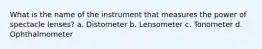 What is the name of the instrument that measures the power of spectacle lenses? a. Distometer b. Lensometer c. Tonometer d. Ophthalmometer