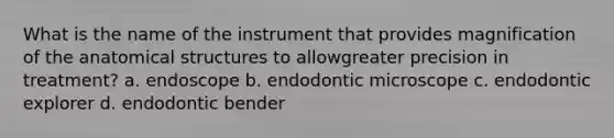 What is the name of the instrument that provides magnification of the anatomical structures to allowgreater precision in treatment? a. endoscope b. endodontic microscope c. endodontic explorer d. endodontic bender