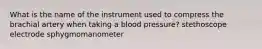 What is the name of the instrument used to compress the brachial artery when taking a blood pressure? stethoscope electrode sphygmomanometer