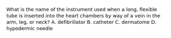 What is the name of the instrument used when a long, flexible tube is inserted into the heart chambers by way of a vein in the arm, leg, or neck? A. defibrillator B. catheter C. dermatome D. hypodermic needle