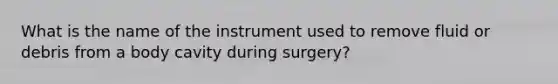 What is the name of the instrument used to remove fluid or debris from a body cavity during surgery?