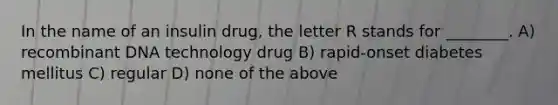 In the name of an insulin drug, the letter R stands for ________. A) recombinant DNA technology drug B) rapid-onset diabetes mellitus C) regular D) none of the above