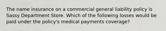 The name insurance on a commercial general liability policy is Sassy Department Store. Which of the following losses would be paid under the policy's medical payments coverage?