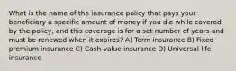 What is the name of the insurance policy that pays your beneficiary a specific amount of money if you die while covered by the policy, and this coverage is for a set number of years and must be renewed when it expires? A) Term insurance B) Fixed premium insurance C) Cash-value insurance D) Universal life insurance