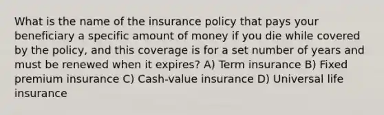 What is the name of the insurance policy that pays your beneficiary a specific amount of money if you die while covered by the policy, and this coverage is for a set number of years and must be renewed when it expires? A) Term insurance B) Fixed premium insurance C) Cash-value insurance D) Universal life insurance