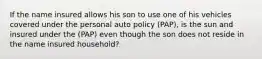 If the name insured allows his son to use one of his vehicles covered under the personal auto policy (PAP), is the sun and insured under the (PAP) even though the son does not reside in the name insured household?