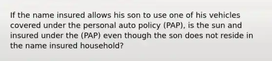 If the name insured allows his son to use one of his vehicles covered under the personal auto policy (PAP), is the sun and insured under the (PAP) even though the son does not reside in the name insured household?