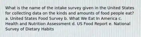 What is the name of the intake survey given in the United States for collecting data on the kinds and amounts of food people eat? a. United States Food Survey b. What We Eat In America c. Health and Nutrition Assessment d. US Food Report e. National Survey of Dietary Habits