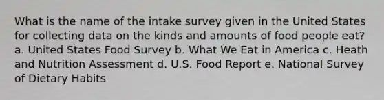 What is the name of the intake survey given in the United States for collecting data on the kinds and amounts of food people eat? a. United States Food Survey b. What We Eat in America c. Heath and Nutrition Assessment d. U.S. Food Report e. National Survey of Dietary Habits