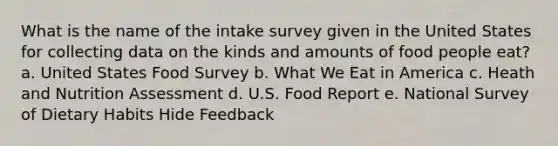 What is the name of the intake survey given in the United States for collecting data on the kinds and amounts of food people eat? a. United States Food Survey b. What We Eat in America c. Heath and Nutrition Assessment d. U.S. Food Report e. National Survey of Dietary Habits Hide Feedback