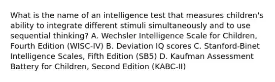 What is the name of an intelligence test that measures children's ability to integrate different stimuli simultaneously and to use sequential thinking? A. Wechsler Intelligence Scale for Children, Fourth Edition (WISC-IV) B. Deviation IQ scores C. Stanford-Binet Intelligence Scales, Fifth Edition (SB5) D. Kaufman Assessment Battery for Children, Second Edition (KABC-II)