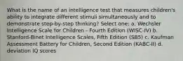 What is the name of an intelligence test that measures children's ability to integrate different stimuli simultaneously and to demonstrate step-by-step thinking? Select one: a. Wechsler Intelligence Scale for Children - Fourth Edition (WISC-IV) b. Stanford-Binet Intelligence Scales, Fifth Edition (SB5) c. Kaufman Assessment Battery for Children, Second Edition (KABC-II) d. deviation IQ scores