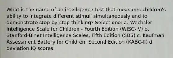 What is the name of an intelligence test that measures children's ability to integrate different stimuli simultaneously and to demonstrate step-by-step thinking? Select one: a. Wechsler Intelligence Scale for Children - Fourth Edition (WISC-IV) b. Stanford-Binet Intelligence Scales, Fifth Edition (SB5) c. Kaufman Assessment Battery for Children, Second Edition (KABC-II) d. deviation IQ scores