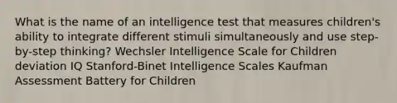 What is the name of an intelligence test that measures children's ability to integrate different stimuli simultaneously and use step-by-step thinking? Wechsler Intelligence Scale for Children deviation IQ Stanford-Binet Intelligence Scales Kaufman Assessment Battery for Children