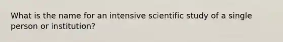 What is the name for an intensive scientific study of a single person or institution?