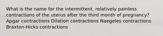 What is the name for the intermittent, relatively painless contractions of the uterus after the third month of pregnancy? Apgar contractions Dilation contractions Naegeles contractions Braxton-Hicks contractions